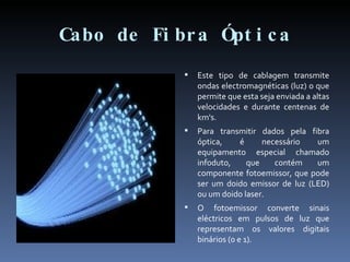 Cabo de Fibra Óptica Este tipo de cablagem transmite ondas electromagnéticas (luz) o que permite que esta seja enviada a altas velocidades e durante centenas de km's. Para transmitir dados pela fibra óptica, é necessário um equipamento especial chamado infoduto, que contém um componente fotoemissor, que pode ser um doido emissor de luz (LED) ou um doido laser. O fotoemissor converte sinais eléctricos em pulsos de luz que representam os valores digitais binários (0 e 1). 