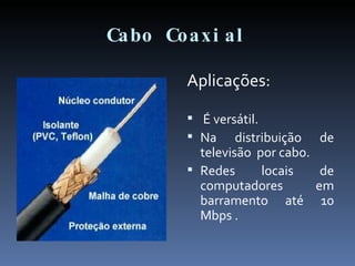 Cabo Coaxial Aplicações: É versátil. Na distribuição de televisão  por cabo. Redes locais de computadores em barramento até 10 Mbps . 