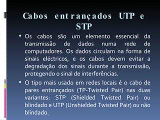 Cabos entrançados UTP e STP Os cabos são um elemento essencial da transmissão de dados numa rede de computadores. Os dados circulam na forma de sinais eléctricos, e os cabos devem evitar a degradação dos sinais durante a transmissão, protegendo o sinal de interferências. O tipo mais usado em redes locais é o cabo de pares entrançados (TP-Twisted Pair) nas duas variantes: STP (Shielded Twisted Pair) ou blindado e UTP (Unshielded Twisted Pair) ou não blindado. 
