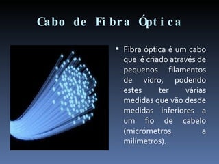 Cabo de Fibra Óptica Fibra óptica é um cabo que  é criado através de pequenos filamentos de vidro, podendo estes ter várias medidas que vão desde medidas inferiores a um fio de cabelo (micrómetros a milímetros). 