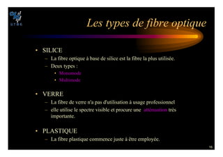 16
,ES TYPES DE FIBRE OPTIQUE
• SILICE
– La fibre optique à base de silice est la fibre la plus utilisée.
– Deux types :
• Monomode
• Multimode
• VERRE
– La fibre de verre n'a pas d'utilisation à usage professionnel
– elle utilise le spectre visible et procure une atténuation très
importante.
• PLASTIQUE
– La fibre plastique commence juste à être employée.
 