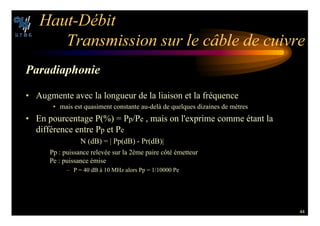 44
(AUT $©BIT
4RANSMISSION SUR LE C¢BLE DE CUIVRE
0ARADIAPHONIE
• Augmente avec la longueur de la liaison et la fréquence
• mais est quasiment constante au-delà de quelques dizaines de mètres
• En pourcentage P(%) = Pp/Pe , mais on l'exprime comme étant la
différence entre Pp et Pe
N (dB) = | Pp(dB) - Pr(dB)|
Pp : puissance relevée sur la 2ème paire côté émetteur
Pe : puissance émise
– P = 40 dB à 10 MHz alors Pp = 1/10000 Pe
 