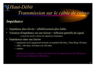 47
(AUT $©BIT
4RANSMISSION SUR LE C¢BLE DE CUIVRE
)MP©DANCE
• Impédance plus élevée = affaiblissement plus faible.
• Variation d'impédance sur une liaison = réflexion partielle du signal.
– on peut être amené a utiliser des adaptateurs d'impédance
• Impédances dans une liaison
• équipement actif, équipement terminal :en standard 100 ohms, Token Ring 150 ohms
• câble : 100 ohms, 120 ohms voir 150 ohms
• cordons
,UTILISATION DE C¢BLES ET CORDONS  OHMS AVEC DES ©QUIPEMENTS ACTIFS  OHMS NE
N©CESSITE PAS DADAPTATEUR DIMP©DANCE
 