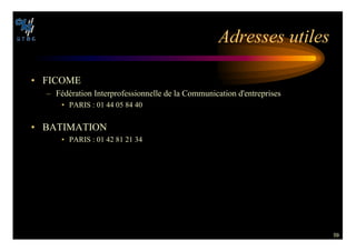 59
!DRESSES UTILES
• FICOME
– Fédération Interprofessionnelle de la Communication d'entreprises
• PARIS : 01 44 05 84 40
• BATIMATION
• PARIS : 01 42 81 21 34
 