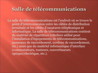 La salle de télécommunications est l’endroit où se trouve le
point d’interconnexion entre les câbles de distribution
terminale et les câbles d’ossatures téléphonique et
informatique. La salle de télécommunications contient
du matériel de répartition (râteliers utilisé pour
l’installation d’équipements de télécommunications,
panneaux de raccordement, cordons de raccordement,
etc.) ainsi que du matériel informatique d’interface
(commutateurs, routeurs, convertisseurs
optique/électrique, etc.).
 