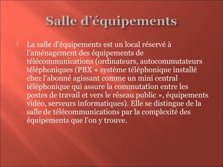  La salle d’équipements est un local réservé à
l’aménagement des équipements de
télécommunications (ordinateurs, autocommutateurs
téléphoniques (PBX « système téléphonique installé
chez l’abonné agissant comme un mini central
téléphonique qui assure la commutation entre les
postes de travail et vers le réseau public », équipements
vidéo, serveurs informatiques). Elle se distingue de la
salle de télécommunications par la complexité des
équipements que l’on y trouve.
 