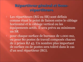  Les répartiteurs (RG ou SR) sont définis
comme étant le point de liaison entre le câblage
horizontal et le câblage vertical ou les
équipements actifs. Il sera prévu au minimum
un SR
 pour chaque surface de bureaux de 1.000 m2,
ou pour 80 postes de travail composés chacun
de 2 prises RJ 45. Un nombre plus important
de surface ou de postes sera toléré dans le cas
d’un seul répartiteur (RG).
 