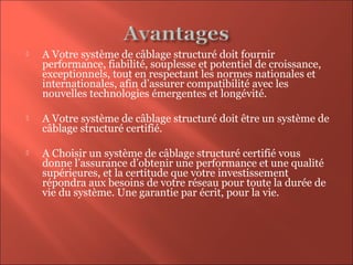  A Votre système de câblage structuré doit fournir
performance, fiabilité, souplesse et potentiel de croissance,
exceptionnels, tout en respectant les normes nationales et
internationales, afin d’assurer compatibilité avec les
nouvelles technologies émergentes et longévité.
 A Votre système de câblage structuré doit être un système de
câblage structuré certifié.
 A Choisir un système de câblage structuré certifié vous
donne l’assurance d’obtenir une performance et une qualité
supérieures, et la certitude que votre investissement
répondra aux besoins de votre réseau pour toute la durée de
vie du système. Une garantie par écrit, pour la vie.
 
