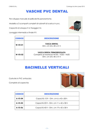 CABLAS S.R.L. Catalogo & Listino prezzi 2015
- 9 -
VASCHE PVC DENTAL
Per sviluppo manuale di pellicole Rx panoramiche.
Modello a 3 scomparti completi di rubinetti di scarico in pvc.
Capacità di sviluppo lt 4. Fissaggio lt 4.
Lavaggio intermedio e finale lt 9.
CODICE DESCRIZIONE
W-VD-01
VASCA DENTAL
Dim. cm 24 x 40 x 41 h
W-VD-02
VASCA DENTAL TERMOREGOLATA
Completa di resistenza W100 – V220 – Hz50
Dim. cm 24 x 40 x 41 h
BACINELLE VERTICALI
Costruite in PVC antiacido;
Complete di coperchio
CODICE DESCRIZIONE
A-VS-04 Capacità 10 lt – Dim. cm 6 x 42 x 58 h
A-VS-05 Capacità 20 lt – Dim. cm 11 x 42 x 58 h
A-VS-06 Capacità 40 lt – Dim. cm 19 x 42 x 58 h
 