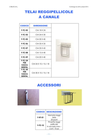 CABLAS S.R.L. Catalogo & Listino prezzi 2015
- 11 -
TELAI REGGIPELLICOLE
A CANALE
CODICE DIMENSIONE
F-TC-02 CM 18 X 24
F-TC-03 CM 24 X 30
F-TC-05 CM 30 X 40
F-TC-06 CM 35 X 35
F-TC-07 CM 35 X 43
F-TC-08 CM 15 X 40
F-TC-09 CM 20 X 40
F-TC-24
PER
VASCA
DENTAL
CM 24 X 10 / 15 / 18
F-TC-30
PER
VASCA
DENTAL
CM 30 X 10 / 15 / 18
ACCESSORI
CODICE DESCRIZIONE
F-RT-01
Mensola reggi
telai
20 posti
F-PZ-10
Pinzette reggi
pellicole
In acciaio inox –
conf. 10 px
 