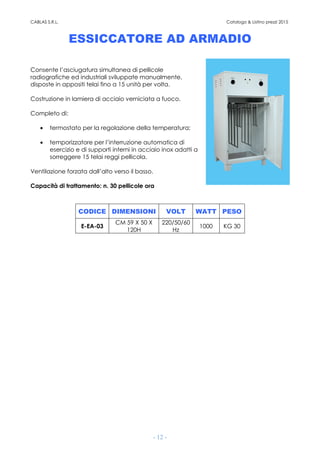 CABLAS S.R.L. Catalogo & Listino prezzi 2015
- 12 -
ESSICCATORE AD ARMADIO
Consente l’asciugatura simultanea di pellicole
radiografiche ed industriali sviluppate manualmente,
disposte in appositi telai fino a 15 unità per volta.
Costruzione in lamiera di acciaio verniciata a fuoco.
Completo di:
• termostato per la regolazione della temperatura;
• temporizzatore per l’interruzione automatica di
esercizio e di supporti interni in acciaio inox adatti a
sorreggere 15 telai reggi pellicola.
Ventilazione forzata dall’alto verso il basso.
Capacità di trattamento: n. 30 pellicole ora
CODICE DIMENSIONI VOLT WATT PESO
E-EA-03
CM 59 X 50 X
120H
220/50/60
Hz
1000 KG 30
 