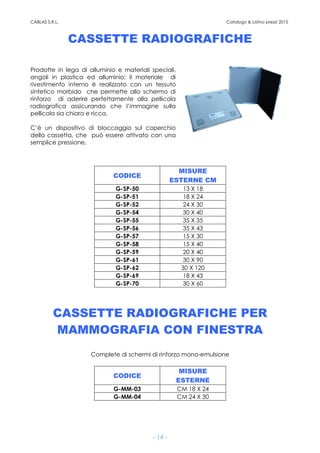 CABLAS S.R.L. Catalogo & Listino prezzi 2015
- 14 -
CASSETTE RADIOGRAFICHE
Prodotte in lega di alluminio e materiali speciali,
angoli in plastica ed alluminio; il materiale di
rivestimento interno è realizzato con un tessuto
sintetico morbido che permette allo schermo di
rinforzo di aderire perfettamente alla pellicola
radiografica assicurando che l’immagine sulla
pellicola sia chiara e ricca.
C’è un dispositivo di bloccaggio sul coperchio
della cassetta, che può essere attivato con una
semplice pressione.
CODICE
MISURE
ESTERNE CM
G-SP-50 13 X 18
G-SP-51 18 X 24
G-SP-52 24 X 30
G-SP-54 30 X 40
G-SP-55 35 X 35
G-SP-56 35 X 43
G-SP-57 15 X 30
G-SP-58 15 X 40
G-SP-59 20 X 40
G-SP-61 30 X 90
G-SP-62 30 X 120
G-SP-69 18 X 43
G-SP-70 30 X 60
CASSETTE RADIOGRAFICHE PER
MAMMOGRAFIA CON FINESTRA
Complete di schermi di rinforzo mono-emulsione
CODICE
MISURE
ESTERNE
G-MM-03 CM 18 X 24
G-MM-04 CM 24 X 30
 