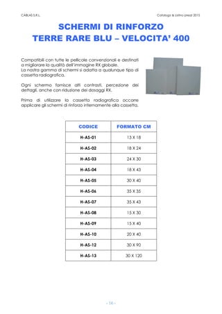 CABLAS S.R.L. Catalogo & Listino prezzi 2015
- 16 -
SCHERMI DI RINFORZO
TERRE RARE BLU – VELOCITA’ 400
Compatibili con tutte le pellicole convenzionali e destinati
a migliorare la qualità dell’immagine RX globale.
La nostra gamma di schermi si adatta a qualunque tipo di
cassetta radiografica.
Ogni schermo fornisce alti contrasti, percezione dei
dettagli, anche con riduzione dei dosaggi RX.
Prima di utilizzare la cassetta radiografica occorre
applicare gli schermi di rinforzo internamente alla cassetta.
CODICE FORMATO CM
H-AS-01 13 X 18
H-AS-02 18 X 24
H-AS-03 24 X 30
H-AS-04 18 X 43
H-AS-05 30 X 40
H-AS-06 35 X 35
H-AS-07 35 X 43
H-AS-08 15 X 30
H-AS-09 15 X 40
H-AS-10 20 X 40
H-AS-12 30 X 90
H-AS-13 30 X 120
 