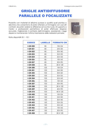 CABLAS S.R.L. Catalogo & Listino prezzi 2015
- 17 -
GRIGLIE ANTIDIFFUSORIE
PARALLELE O FOCALIZZATE
Prodotte con materiali di altissima purezza e qualità quali piombo e
alluminio che consentono di poter ottenere un’immagine con così alti
contrasti, da poter vedere la differenza ad occhio nudo. Di supporto a
medici e professionisti permettono di poter effettuare diagnosi
accurate, migliorando il contrasto dell’immagine, assorbendo i raggi
dispersi e mantenendo l’ottima trasmissione delle radiazioni primarie.
Ratio disponibili: 8:1 - 10:1
CODICE LAMELLE FORMATO CM
I-GR-020 85 18 X 24
I-GR-021 85 24 X 30
I-GR-022 85 30 X 40
I-GR-023 85 35 X 35
I-GR-024 85 35 X 43
I-GR-026 85 18 X 43
I-GR-027 85 30 X 90
I-GR-028 85 30 X 120
I-GR-200 103 18 X 24
I-GR-201 103 24 X 30
I-GR-202 103 30 X 40
I-GR-203 103 35 X 35
I-GR-204 103 35 X 43
I-GR-206 103 18 X 43
I-GR-207 103 30 X 90
I-GR-208 103 30 X 120
I-GR-209 103 40 X 90
I-GR-210 103 40 X 120
I-GR-450 150 18 X 24
I-GR-451 150 24 X 30
I-GR-452 150 30 X 40
I-GR-453 150 35 X 35
I-GR-454 150 35 X 43
I-GR-456 150 18 X 43
I-GR-457 150 30 X 90
I-GR-458 150 30 X 120
 