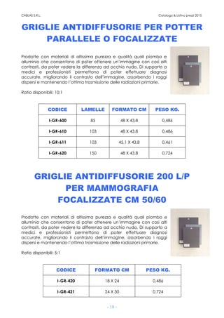 CABLAS S.R.L. Catalogo & Listino prezzi 2015
- 18 -
GRIGLIE ANTIDIFFUSORIE PER POTTER
PARALLELE O FOCALIZZATE
Prodotte con materiali di altissima purezza e qualità quali piombo e
alluminio che consentono di poter ottenere un’immagine con così alti
contrasti, da poter vedere la differenza ad occhio nudo. Di supporto a
medici e professionisti permettono di poter effettuare diagnosi
accurate, migliorando il contrasto dell’immagine, assorbendo i raggi
dispersi e mantenendo l’ottima trasmissione delle radiazioni primarie.
Ratio disponibili: 10:1
CODICE LAMELLE FORMATO CM PESO KG.
I-GR-600 85 48 X 43,8 0,486
I-GR-610 103 48 X 43,8 0,486
I-GR-611 103 45,1 X 43,8 0,461
I-GR-620 150 48 X 43,8 0,724
GRIGLIE ANTIDIFFUSORIE 200 L/P
PER MAMMOGRAFIA
FOCALIZZATE CM 50/60
Prodotte con materiali di altissima purezza e qualità quali piombo e
alluminio che consentono di poter ottenere un’immagine con così alti
contrasti, da poter vedere la differenza ad occhio nudo. Di supporto a
medici e professionisti permettono di poter effettuare diagnosi
accurate, migliorando il contrasto dell’immagine, assorbendo i raggi
dispersi e mantenendo l’ottima trasmissione delle radiazioni primarie.
Ratio disponibili: 5:1
CODICE FORMATO CM PESO KG.
I-GR-420 18 X 24 0,486
I-GR-421 24 X 30 0,724
 