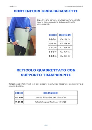 CABLAS S.R.L. Catalogo & Listino prezzi 2015
- 19 -
CONTENITORI GRIGLIA/CASSETTE
Dispositivo che consente di utilizzare un’unica griglia
esterna fissa con cassette dello stesso formato
intercambiabili.
CODICE DIMENSIONI
C-GC-01 CM 18 X 24
C-GC-02 CM 24 X 30
C-GC-03 CM 30 X 40
C-GC-04 CM 35 X 35
C-GC-06 CM 35 X 43
RETICOLO QUADRETTATO CON
SUPPORTO TRASPARENTE
Reticoli quadrettati mm 50 x 50 con supporto in celluloide trasparente da inserire tra gli
schermi di rinforzo.
CODICE DESCRIZIONE
RT-OR-52 Reticolo trasparente dim. cm 30 x 90
RT-OR-53 Reticolo trasparente dim. cm 30 x 120
 
