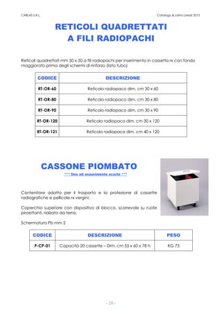 CABLAS S.R.L. Catalogo & Listino prezzi 2015
- 20 -
RETICOLI QUADRETTATI
A FILI RADIOPACHI
Reticoli quadrettati mm 50 x 50 a fili radiopachi per inserimento in cassetta rx con fondo
maggiorato prima degli schermi di rinforzo (lato tubo)
CODICE DESCRIZIONE
RT-OR-60 Reticolo radiopaco dim. cm 30 x 60
RT-OR-80 Reticolo radiopaco dim. cm 30 x 80
RT-OR-90 Reticolo radiopaco dim. cm 30 x 90
RT-OR-120 Reticolo radiopaco dim. cm 30 x 120
RT-OR-121 Reticolo radiopaco dim. cm 40 x 120
CASSONE PIOMBATO
*** fino ad esaurimento scorte ***
Contenitore adatto per il trasporto e la protezione di cassette
radiografiche e pellicole rx vergini;
Coperchio superiore con dispositivo di blocco, scorrevole su ruote
piroettanti, rialzato da terra;
Schermatura Pb mm 2
CODICE DESCRIZIONE PESO
P-CP-01 Capacità 20 cassette – Dim. cm 55 x 60 x 78 h KG 73
 