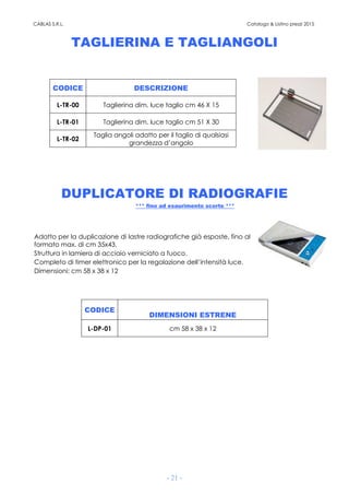 CABLAS S.R.L. Catalogo & Listino prezzi 2015
- 21 -
TAGLIERINA E TAGLIANGOLI
CODICE DESCRIZIONE
L-TR-00 Taglierina dim. luce taglio cm 46 X 15
L-TR-01 Taglierina dim. luce taglio cm 51 X 30
L-TR-02
Taglia angoli adatto per il taglio di qualsiasi
grandezza d’angolo
DUPLICATORE DI RADIOGRAFIE
*** fino ad esaurimento scorte ***
Adatto per la duplicazione di lastre radiografiche già esposte, fino al
formato max. di cm 35x43.
Struttura in lamiera di acciaio verniciato a fuoco.
Completo di timer elettronico per la regolazione dell’intensità luce.
Dimensioni: cm 58 x 38 x 12
CODICE
DIMENSIONI ESTRENE
L-DP-01 cm 58 x 38 x 12
 