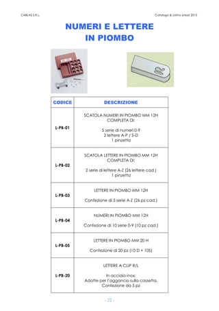 CABLAS S.R.L. Catalogo & Listino prezzi 2015
- 22 -
NUMERI E LETTERE
IN PIOMBO
CODICE DESCRIZIONE
L-PB-01
SCATOLA NUMERI IN PIOMBO MM 12H
COMPLETA DI:
5 serie di numeri 0-9
2 lettere A-P / S-D
1 pinzetta
L-PB-02
SCATOLA LETTERE IN PIOMBO MM 12H
COMPLETA DI:
2 serie di lettere A-Z (26 lettere cad.)
1 pinzetta
L-PB-03
LETTERE IN PIOMBO MM 12H
Confezione di 5 serie A-Z (26 pz cad.)
L-PB-04
NUMERI IN PIOMBO MM 12H
Confezione di 10 serie 0-9 (10 pz cad.)
L-PB-05
LETTERE IN PIOMBO MM 20 H
Confezione di 20 pz (10 D + 10S)
L-PB-20
LETTERE A CLIP R/L
In acciaio inox.
Adatte per l’aggancio sulla cassetta.
Confezione da 5 pz
 