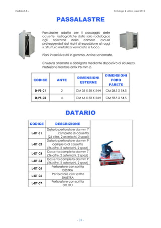 CABLAS S.R.L. Catalogo & Listino prezzi 2015
- 24 -
PASSALASTRE
Passalastre adatto per il passaggio delle
cassette radiografiche dalla sala radiologica
agli operatori della camera oscura
proteggendoli dai rischi di esposizione ai raggi
x. Struttura metallica verniciata a fuoco.
Piani interni rivestiti in gomma. Antine schermate.
Chiusura alternata e obbligata mediante dispositivo di sicurezza.
Protezione frontale antix Pb mm 2.
CODICE ANTE
DIMENSIONI
ESTERNE
DIMENSIONI
FORO
PARETE
D-PS-01 2 CM 35 X 58 X 54H CM 28,5 X 54,5
D-PS-02 4 CM 66 X 58 X 54H CM 58,5 X 54,5
DATARIO
CODICE DESCRIZIONE
L-DT-01
Datario perforatore da mm 7
completo di cassetta
(26 cifre, 2 asterischi, 2 spazi)
L-DT-02
Datario perforatore da mm 9
completo di cassetta
(26 cifre, 2 asterischi, 2 spazi)
L-DT-03
Cassetta completa da mm 7
(26 cifre, 2 asterischi, 2 spazi)
L-DT-04
Cassetta completa da mm 9
(26 cifre, 2 asterischi, 2 spazi)
L-DT-05
Perforatore con scritta
DESTRA
L-DT-06
Perforatore con scritta
SINISTRA
L-DT-07
Perforatore con scritta
ERETTO
 