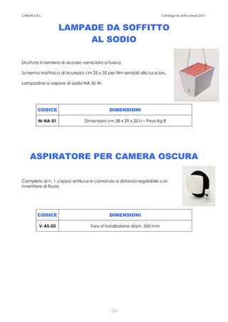 CABLAS S.R.L. Catalogo & Listino prezzi 2015
- 26 -
LAMPADE DA SOFFITTO
AL SODIO
Struttura in lamiera di acciaio verniciata a fuoco;
Schermo inattinico di sicurezza cm 25 x 35 per film sensibili alla luce blu.
Lampadina a vapore di sodio NA 35 W.
CODICE DIMENSIONI
M-NA-01 Dimensioni cm 38 x 29 x 35 h – Peso Kg 8
ASPIRATORE PER CAMERA OSCURA
Completo di n. 1 cappa antiluce e comando a distanza regolabile con
invertitore di flusso.
CODICE DIMENSIONI
V-AS-03 Foro d’installazione diam. 260 mm
 