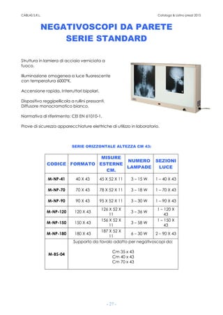 CABLAS S.R.L. Catalogo & Listino prezzi 2015
- 27 -
NEGATIVOSCOPI DA PARETE
SERIE STANDARD
Struttura in lamiera di acciaio verniciata a
fuoco.
Illuminazione omogenea a luce fluorescente
con temperatura 6000°K.
Accensione rapida. Interruttori bipolari.
Dispositivo reggipellicola a rullini pressanti.
Diffusore monocromatico bianco.
Normativa di riferimento: CEI EN 61010-1.
Prove di sicurezza apparecchiature elettriche di utilizzo in laboratorio.
SERIE ORIZZONTALE ALTEZZA CM 43:
CODICE FORMATO
MISURE
ESTERNE
CM.
NUMERO
LAMPADE
SEZIONI
LUCE
M-NP-41 40 X 43 45 X 52 X 11 3 – 15 W 1 – 40 X 43
M-NP-70 70 X 43 78 X 52 X 11 3 – 18 W 1 – 70 X 43
M-NP-90 90 X 43 95 X 52 X 11 3 – 30 W 1 – 90 X 43
M-NP-120 120 X 43
126 X 52 X
11
3 – 36 W
1 – 120 X
43
M-NP-150 150 X 43
156 X 52 X
11
3 – 58 W
1 – 150 X
43
M-NP-180 180 X 43
187 X 52 X
11
6 – 30 W 2 – 90 X 43
M-BS-04
Supporto da tavolo adatto per negativoscopi da:
Cm 35 x 43
Cm 40 x 43
Cm 70 x 43
 