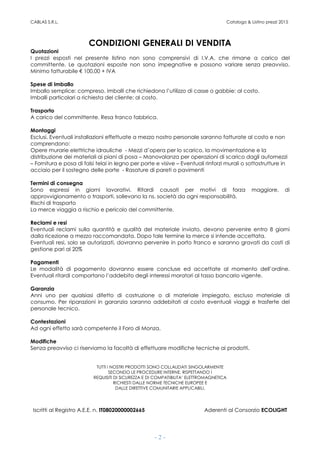 CABLAS S.R.L. Catalogo & Listino prezzi 2015
- 2 -
CONDIZIONI GENERALI DI VENDITA
Quotazioni
I prezzi esposti nel presente listino non sono comprensivi di I.V.A. che rimane a carico del
committente. Le quotazioni esposte non sono impegnative e possono variare senza preavviso.
Minimo fatturabile € 100,00 + IVA
Spese di Imballo
Imballo semplice: compreso. Imballi che richiedono l’utilizzo di casse o gabbie: al costo.
Imballi particolari a richiesta del cliente: al costo.
Trasporto
A carico del committente. Resa franco fabbrica.
Montaggi
Esclusi. Eventuali installazioni effettuate a mezzo nostro personale saranno fatturate al costo e non
comprendono:
Opere murarie elettriche idrauliche - Mezzi d’opera per lo scarico, la movimentazione e la
distribuzione dei materiali ai piani di posa – Manovalanza per operazioni di scarico dagli automezzi
– Fornitura e posa di falsi telai in legno per porte e visive – Eventuali rinforzi murali o sottostrutture in
acciaio per il sostegno delle porte - Rasature di pareti o pavimenti
Termini di consegna
Sono espressi in giorni lavorativi. Ritardi causati per motivi di forza maggiore, di
approvvigionamento o trasporti, sollevano la ns. società da ogni responsabilità.
Rischi di trasporto
La merce viaggia a rischio e pericolo del committente.
Reclami e resi
Eventuali reclami sulla quantità e qualità del materiale inviato, devono pervenire entro 8 giorni
dalla ricezione a mezzo raccomandata. Dopo tale termine la merce si intende accettata.
Eventuali resi, solo se autorizzati, dovranno pervenire in porto franco e saranno gravati da costi di
gestione pari al 20%
Pagamenti
Le modalità di pagamento dovranno essere concluse ed accettate al momento dell’ordine.
Eventuali ritardi comportano l’addebito degli interessi moratori al tasso bancario vigente.
Garanzia
Anni uno per qualsiasi difetto di costruzione o di materiale impiegato, escluso materiale di
consumo. Per riparazioni in garanzia saranno addebitati al costo eventuali viaggi e trasferte del
personale tecnico.
Contestazioni
Ad ogni effetto sarà competente il Foro di Monza.
Modifiche
Senza preavviso ci riserviamo la facoltà di effettuare modifiche tecniche ai prodotti.
TUTTI I NOSTRI PRODOTTI SONO COLLAUDATI SINGOLARMENTE
SECONDO LE PROCEDURE INTERNE, RISPETTANDO I
REQUISITI DI SICUREZZA E DI COMPATIBILITA’ ELETTROMAGNETICA
RICHIESTI DALLE NORME TECNICHE EUROPEE E
DALLE DIRETTIVE COMUNITARIE APPLICABILI.
Iscritti al Registro A.E.E. n. IT08020000002665 Aderenti al Consorzio ECOLIGHT
 