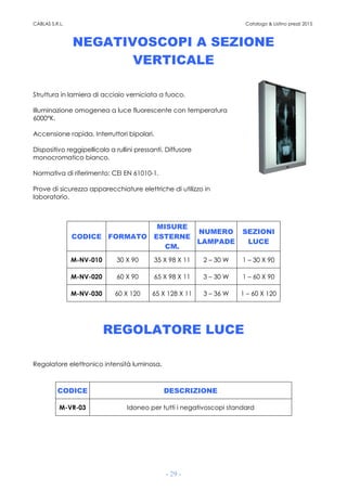 CABLAS S.R.L. Catalogo & Listino prezzi 2015
- 29 -
NEGATIVOSCOPI A SEZIONE
VERTICALE
Struttura in lamiera di acciaio verniciata a fuoco.
Illuminazione omogenea a luce fluorescente con temperatura
6000°K.
Accensione rapida. Interruttori bipolari.
Dispositivo reggipellicola a rullini pressanti. Diffusore
monocromatico bianco.
Normativa di riferimento: CEI EN 61010-1.
Prove di sicurezza apparecchiature elettriche di utilizzo in
laboratorio.
CODICE FORMATO
MISURE
ESTERNE
CM.
NUMERO
LAMPADE
SEZIONI
LUCE
M-NV-010 30 X 90 35 X 98 X 11 2 – 30 W 1 – 30 X 90
M-NV-020 60 X 90 65 X 98 X 11 3 – 30 W 1 – 60 X 90
M-NV-030 60 X 120 65 X 128 X 11 3 – 36 W 1 – 60 X 120
REGOLATORE LUCE
Regolatore elettronico intensità luminosa.
CODICE DESCRIZIONE
M-VR-03 Idoneo per tutti i negativoscopi standard
 