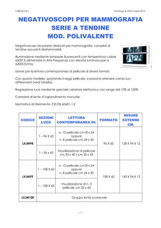 CABLAS S.R.L. Catalogo & Listino prezzi 2015
- 37 -
NEGATIVOSCOPI PER MAMMOGRAFIA
SERIE A TENDINE
MOD. POLIVALENTE
Negativoscopi da parete dedicati per mammografia, completi di
tendine oscuranti diaframmabili.
Illuminazione mediante lampade fluorescenti con temperatura colore
6500° K alimentate in Alta Frequenza con densità luminosa pari a
6200CD/mq.
Idonei per la lettura contemporanea di pellicole di diversi formati.
Con questo modello, spostando il reggi pellicola, si possono ottenere campi luci
differenziati (vedi tabella).
Regolazione luce mediante speciale variatore elettronico con range dal 10% al 100%.
Corredati di lente d’ingrandimento manuale.
Normativa di riferimento: CEI EN 60601-1.2
CODICE
SEZIONI
LUCE
LETTURA
CONTEMPORANEA DI:
FORMATO
MISURE
ESTERNE
CM.
LXJM98
1 – 96 X 60
n. 10 pellicole cm18 x 24
oppure
n. 8 pellicole cm 24 x 30
96 X 60 128 X 94 X 12
1 – 96 x 43
Visualizzazione di pellicole
cm 30 x 40 / cm 35 x 43
LXJM99
1 – 108 X 60
n. 12 pellicole cm18 x 24
oppure
n. 8 pellicole cm 24 x 30
108 X 60 140 X 94 X 12
1 – 108 X 43
Visualizzazione di n. 3
pellicole cm 35 x 43
LXJM100 Gruppo lente scorrevole
 