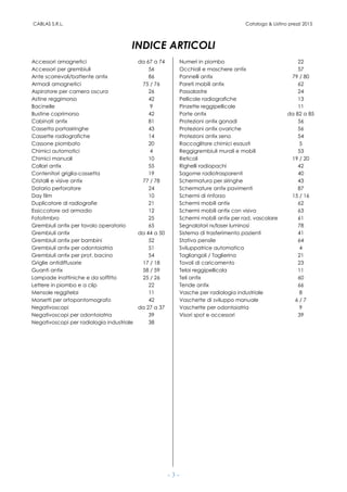 CABLAS S.R.L. Catalogo & Listino prezzi 2015
- 3 -
INDICE ARTICOLI
Accessori amagnetici da 67 a 74 Numeri in piombo 22
Accessori per grembiuli 56 Occhiali e maschere antix 57
Ante scorrevoli/battente antix 86 Pannelli antix 79 / 80
Armadi amagnetici 75 / 76 Pareti mobili antix 62
Aspiratore per camera oscura 26 Passalastre 24
Astine reggimorso 42 Pellicole radiografiche 13
Bacinelle 9 Pinzette reggipellicole 11
Bustine coprimorso 42 Porte antix da 82 a 85
Cabinati antix 81 Protezioni antix gonadi 56
Cassetta portasiringhe 43 Protezioni antix ovariche 56
Cassette radiografiche 14 Protezioni antix seno 54
Cassone piombato 20 Raccoglitore chimici esausti 5
Chimici automatici 4 Reggigrembiuli murali e mobili 53
Chimici manuali 10 Reticoli 19 / 20
Collari antix 55 Righelli radiopachi 42
Contenitori griglia-cassetta 19 Sagome radiotrasparenti 40
Cristalli e visive antix 77 / 78 Schermatura per siringhe 43
Datario perforatore 24 Schermature antix pavimenti 87
Day film 10 Schermi di rinforzo 15 / 16
Duplicatore di radiografie 21 Schermi mobili antix 62
Essiccatore ad armadio 12 Schermi mobili antix con visiva 63
Fototimbro 25 Schermi mobili antix per rad. vascolare 61
Grembiuli antix per tavolo operatorio 65 Segnalatori rx/laser luminosi 78
Grembiuli antix da 44 a 50 Sistema di trasferimento pazienti 41
Grembiuli antix per bambini 52 Stativo pensile 64
Grembiuli antix per odontoiatria 51 Sviluppatrice automatica 4
Grembiuli antix per prot. bacino 54 Tagliangoli / Taglierina 21
Griglie antidiffusorie 17 / 18 Tavoli di caricamento 23
Guanti antix 58 / 59 Telai reggipellicola 11
Lampade inattiniche e da soffitto 25 / 26 Teli antix 60
Lettere in piombo e a clip 22 Tende antix 66
Mensole reggitelai 11 Vasche per radiologia industriale 8
Morsetti per ortopantomografo 42 Vaschette di sviluppo manuale 6 / 7
Negativoscopi da 27 a 37 Vaschette per odontoiatria 9
Negativoscopi per odontoiatria 39 Visori spot e accessori 39
Negativoscopi per radiologia industriale 38
 