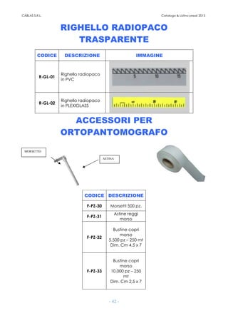 CABLAS S.R.L. Catalogo & Listino prezzi 2015
- 42 -
RIGHELLO RADIOPACO
TRASPARENTE
CODICE DESCRIZIONE IMMAGINE
R-GL-01
Righello radiopaco
in PVC
R-GL-02
Righello radiopaco
in PLEXIGLASS
ACCESSORI PER
ORTOPANTOMOGRAFO
CODICE DESCRIZIONE
F-PZ-30 Morsetti 500 pz.
F-PZ-31
Astine reggi
morso
F-PZ-32
Bustine copri
morso
5.500 pz – 250 mt
Dim. Cm 4,5 x 7
F-PZ-33
Bustine copri
morso
10.000 pz – 250
mt
Dim. Cm 2,5 x 7
ASTINA
MORSETTO
 