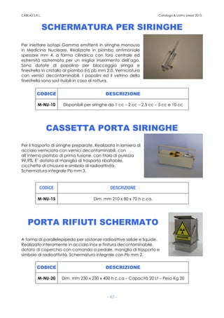 CABLAS S.R.L. Catalogo & Listino prezzi 2015
- 43 -
SCHERMATURA PER SIRINGHE
Per iniettare isotopi Gamma emittenti in siringhe monouso
in Medicina Nucleare. Realizzate in piombo antimoniale
spessore mm 4, a forma cilindrica con foro centrale ed
estremità rastremata per un miglior inserimento dell’ago.
Sono dotate di popolino per bloccaggio siringa e
finestrella in cristallo al piombo Eq pb mm 2.0. Verniciatura
con vernici decontaminabili. I popolini ed il vetrino della
finestrella sono sost ituibili in caso di rottura.
CODICE DESCRIZIONE
M-NU-10 Disponibili per siringhe da 1 cc – 2 cc – 2,5 cc – 5 cc e 10 cc
CASSETTA PORTA SIRINGHE
Per il trasporto di siringhe preparate. Realizzata in lamiera di
acciaio verniciata con vernici decontaminabili, con
all’interno piombo di prima fusione, con titolo di purezza
99,9%. E’ dotata di maniglia di trasporto ribaltabile,
cicchetto di chiusura e simbolo di radioattività.
Schermatura integrale Pb mm 3.
CODICE DESCRIZIONE
M-NU-15 Dim. mm 210 x 80 x 70 h c.ca.
PORTA RIFIUTI SCHERMATO
A forma di parallelepipedo per sostanze radioattive solide e liquide.
Realizzato interamente in acciaio inox e finitura decontaminabile,
dotato di coperchio con comando a pedale, maniglia di trasporto e
simbolo di radioattività. Schermatura integrale con Pb mm 2.
CODICE DESCRIZIONE
M-NU-20 Dim. mm 230 x 230 x 400 h c.ca – Capacità 20 Lt – Peso Kg 20
 