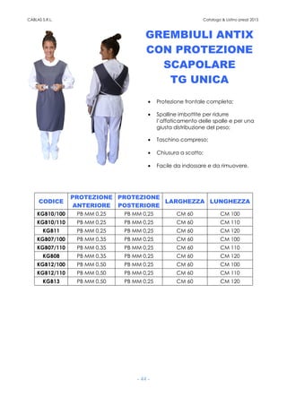 CABLAS S.R.L. Catalogo & Listino prezzi 2015
- 44 -
GREMBIULI ANTIX
CON PROTEZIONE
SCAPOLARE
TG UNICA
• Protezione frontale completa;
• Spalline imbottite per ridurre
l’affaticamento delle spalle e per una
giusta distribuzione del peso;
• Taschino compreso;
• Chiusura a scatto;
• Facile da indossare e da rimuovere.
CODICE
PROTEZIONE
ANTERIORE
PROTEZIONE
POSTERIORE
LARGHEZZA LUNGHEZZA
KGB10/100 PB MM 0,25 PB MM 0,25 CM 60 CM 100
KGB10/110 PB MM 0,25 PB MM 0,25 CM 60 CM 110
KGB11 PB MM 0,25 PB MM 0,25 CM 60 CM 120
KGB07/100 PB MM 0,35 PB MM 0,25 CM 60 CM 100
KGB07/110 PB MM 0,35 PB MM 0,25 CM 60 CM 110
KGB08 PB MM 0,35 PB MM 0,25 CM 60 CM 120
KGB12/100 PB MM 0,50 PB MM 0,25 CM 60 CM 100
KGB12/110 PB MM 0,50 PB MM 0,25 CM 60 CM 110
KGB13 PB MM 0,50 PB MM 0,25 CM 60 CM 120
 