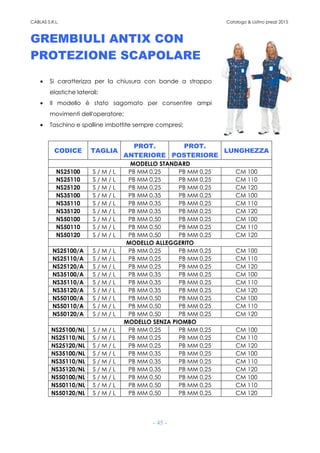 CABLAS S.R.L. Catalogo & Listino prezzi 2015
- 45 -
GREMBIULI ANTIX CON
PROTEZIONE SCAPOLARE
• Si caratterizza per la chiusura con bande a strappo
elastiche laterali;
• Il modello è stato sagomato per consentire ampi
movimenti dell'operatore;
• Taschino e spalline imbottite sempre compresi;
CODICE TAGLIA
PROT.
ANTERIORE
PROT.
POSTERIORE
LUNGHEZZA
MODELLO STANDARD
NS25100 S / M / L PB MM 0,25 PB MM 0,25 CM 100
NS25110 S / M / L PB MM 0,25 PB MM 0,25 CM 110
NS25120 S / M / L PB MM 0,25 PB MM 0,25 CM 120
NS35100 S / M / L PB MM 0,35 PB MM 0,25 CM 100
NS35110 S / M / L PB MM 0,35 PB MM 0,25 CM 110
NS35120 S / M / L PB MM 0,35 PB MM 0,25 CM 120
NS50100 S / M / L PB MM 0,50 PB MM 0,25 CM 100
NS50110 S / M / L PB MM 0,50 PB MM 0,25 CM 110
NS50120 S / M / L PB MM 0,50 PB MM 0,25 CM 120
MODELLO ALLEGGERITO
NS25100/A S / M / L PB MM 0,25 PB MM 0,25 CM 100
NS25110/A S / M / L PB MM 0,25 PB MM 0,25 CM 110
NS25120/A S / M / L PB MM 0,25 PB MM 0,25 CM 120
NS35100/A S / M / L PB MM 0,35 PB MM 0,25 CM 100
NS35110/A S / M / L PB MM 0,35 PB MM 0,25 CM 110
NS35120/A S / M / L PB MM 0,35 PB MM 0,25 CM 120
NS50100/A S / M / L PB MM 0,50 PB MM 0,25 CM 100
NS50110/A S / M / L PB MM 0,50 PB MM 0,25 CM 110
NS50120/A S / M / L PB MM 0,50 PB MM 0,25 CM 120
MODELLO SENZA PIOMBO
NS25100/NL S / M / L PB MM 0,25 PB MM 0,25 CM 100
NS25110/NL S / M / L PB MM 0,25 PB MM 0,25 CM 110
NS25120/NL S / M / L PB MM 0,25 PB MM 0,25 CM 120
NS35100/NL S / M / L PB MM 0,35 PB MM 0,25 CM 100
NS35110/NL S / M / L PB MM 0,35 PB MM 0,25 CM 110
NS35120/NL S / M / L PB MM 0,35 PB MM 0,25 CM 120
NS50100/NL S / M / L PB MM 0,50 PB MM 0,25 CM 100
NS50110/NL S / M / L PB MM 0,50 PB MM 0,25 CM 110
NS50120/NL S / M / L PB MM 0,50 PB MM 0,25 CM 120
 
