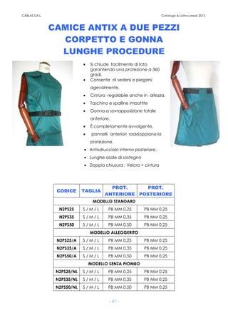 CABLAS S.R.L. Catalogo & Listino prezzi 2015
- 47 -
CAMICE ANTIX A DUE PEZZI
CORPETTO E GONNA
LUNGHE PROCEDURE
• Si chiude facilmente di lato
garantendo una protezione a 360
gradi.
• Consente di sedersi e piegarsi
agevolmente.
• Cintura regolabile anche in altezza.
• Taschino e spalline imbottite
• Gonna a sovrapposizione totale
anteriore.
• È completamente avvolgente.
• pannelli anteriori raddoppiano la
protezione.
• Antisdrucciolo interno posteriore.
• Lunghe asole di sostegno
• Doppia chiusura : Velcro + cintura
CODICE TAGLIA
PROT.
ANTERIORE
PROT.
POSTERIORE
MODELLO STANDARD
N2PS25 S / M / L PB MM 0,25 PB MM 0,25
N2PS35 S / M / L PB MM 0,35 PB MM 0,25
N2PS50 S / M / L PB MM 0,50 PB MM 0,25
MODELLO ALLEGGERITO
N2PS25/A S / M / L PB MM 0,25 PB MM 0,25
N2PS35/A S / M / L PB MM 0,35 PB MM 0,25
N2PS50/A S / M / L PB MM 0,50 PB MM 0,25
MODELLO SENZA PIOMBO
N2PS25/NL S / M / L PB MM 0,25 PB MM 0,25
N2PS35/NL S / M / L PB MM 0,35 PB MM 0,25
N2PS50/NL S / M / L PB MM 0,50 PB MM 0,25
 
