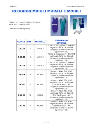 CABLAS S.R.L. Catalogo & Listino prezzi 2015
- 53 -
REGGIGREMBIULI MURALI E MOBILI
Prodotti in lamiera tubolare di acciaio
verniciato colore bianco.
Completi di staffe girevoli.
CODICE POSTI MODELLO
DIMENSIONI
ESTERNE
O-RG-01 1 MURALE
Piastra di fissaggio cm L 34 x H 15
Larghezza staffe cm 56 cad.
Larghezza totale con staffe
aperte cm 120.
O-RG-03 3 MURALE
Piastra di fissaggio cm L 34 x H 15
Larghezza staffe cm 56 cad.
Larghezza totale con staffe
aperte cm 120.
O-RG-06 6 MURALE
Piastra di fissaggio cm L 34 x H 15
Larghezza staffe cm 56 cad.
Larghezza totale con staffe
aperte cm 120.
O-RG-09 3 MOBILE
Dim.cm L 48 x P 70 x H 160
Larghezza staffe cm 56 cad.
Larghezza totale con staffe
aperte cm 120.
O-RG-10 6 MOBILE
Dim.cm L 48 x P 70 x H 160
Larghezza staffe cm 56 cad.
Orientabili fino a 180°
Larghezza totale con staffe
aperte cm 120.
O-RG-11 12 MOBILE
Dim.cm L 48 x P 70 x H 160
Larghezza staffe cm 56 cad.
Orientabili fino a 180°
Larghezza totale con staffe
aperte cm 120.
O-RG-12 9 MOBILE
Dim.cm L 48 x P 70 x H 160
Larghezza staffe cm 56 cad.
Orientabili fino a 180°
Larghezza totale con staffe
aperte cm 120.
 