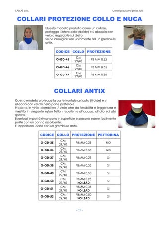 CABLAS S.R.L. Catalogo & Listino prezzi 2015
- 55 -
COLLARI PROTEZIONE COLLO E NUCA
Questo modello prodotto come un collare,
protegge l’intero collo (tiroide) e si allaccia con
velcro regolabile sul dietro.
Se ne consiglia l’uso unitamente ad un grembiule
antix.
CODICE COLLO PROTEZIONE
O-GD-45
CM
29/40
PB MM 0,25
O-GD-46
CM
29/40
PB MM 0,35
O-GD-47
CM
29/40
PB MM 0,50
COLLARI ANTIX
Questo modello protegge la parte frontale del collo (tiroide) e si
allaccia con velcro nella parte posteriore.
Prodotto in vinile piombifero / vinile che da flessibilità e leggerezza e
rivestito in elegante nylon Teflon repellente all’acqua, all’olio ed allo
sporco.
Eventuali impurità rimangono in superficie e possono essere facilmente
pulite con un panno assorbente.
E’ opportuno usarlo con un grembiule antix.
CODICE COLLO PROTEZIONE PETTORINA
O-GD-35
CM
29/40
PB MM 0,25 NO
O-GD-36
CM
29/40
PB MM 0,50 NO
O-GD-37
CM
29/40
PB MM 0,25 SI
O-GD-38
CM
29/40
PB MM 0,35 SI
O-GD-40
CM
29/40
PB MM 0,50 SI
O-GD-50
CM
29/40
PB MM 0,25
NO LEAD
SI
O-GD-51
CM
29/40
PB MM 0,35
NO LEAD
SI
O-GD-52
CM
29/40
PB MM 0,50
NO LEAD
SI
 