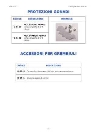 CABLAS S.R.L. Catalogo & Listino prezzi 2015
- 56 -
PROTEZIONI GONADI
CODICE DESCRIZIONE IMMAGINE
O-GI-05
PROT. SCROTALI PB MM 2
Serie completa di n° 4
misure
O-GI-22
PROT. OVARICHE PB MM 1
Serie completa di n° 5
misure
ACCESSORI PER GREMBIULI
CODICE DESCRIZIONE
O-GT-25 Personalizzazione grembiuli solo testo a mezzo ricamo
O-GT-26 Gruccia appendi camici
 
