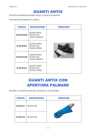CABLAS S.R.L. Catalogo & Listino prezzi 2015
- 58 -
GUANTI ANTIX
Prodotti in polivinile piombifero senza cuciture e incollature;
Completi di sottoguanto in cotone.
CODICE DESCRIZIONE IMMAGINE
O-GU-010/M
GUANTI ANTIX
PB MM 0,25
TAGLIA MEDIUM
O-GU-010/L
GUANTI ANTIX
PB MM 0,25
TAGLIA LARGE
O-GU-012/M
GUANTI ANTIX
PB MM 0,50
TAGLIA MEDIUM
O-GU-012/L
GUANTI ANTIX
PB MM 0,50
TAGLIA LARGE
GUANTI ANTIX CON
APERTURA PALMARE
Modello con apertura palmare, idonei per l’uso di siringhe.
CODICE DESCRIZIONE IMMAGINE
O-GU-211 PB MM 0,25
O-GU-212 PB MM 0,50
 