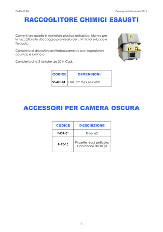 CABLAS S.R.L. Catalogo & Listino prezzi 2015
- 5 -
RACCOGLITORE CHIMICI ESAUSTI
Contenitore mobile in materiale plastico antiacido. Idoneo per
la raccolta e lo stoccaggio provvisorio dei chimici di sviluppo e
fissaggio.
Completo di dispositivo antitraboccamento con segnalatore
acustico e luminoso.
Completo di n. 2 taniche da 20 lt. Cad.
CODICE DIMENSIONI
V-AC-04 Dim. cm 56 x 63 x 68 h
ACCESSORI PER CAMERA OSCURA
CODICE DESCIRZIONE
F-OR-01 Timer 60’
F-PZ-10
Pinzette reggi pellicole;
Confezione da 10 pz
 