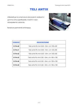 CABLAS S.R.L. Catalogo & Listino prezzi 2015
- 60 -
TELI ANTIX
Utilizzabili per la schermatura dei pazienti; realizzati in
gomma antix superflessibile, rivestiti in nylon
idrorepellente colore blu.
Bordature perimetrali antistrappo.
CODICE DESCRIZIONE
O-TA-60 Telo antix Pb mm 0,50 – Dim. cm 100 x 80
O-TA-61 Telo antix Pb mm 0,50 – Dim. cm 120 x 80
O-TA-62 Telo antix Pb mm 0,50 – Dim. cm 150 x 80
O-TA-63 Telo antix Pb mm 0,50 – Dim. cm 100 x 100
O-TA-64 Telo antix Pb mm 0,50 – Dim. cm 120 x 100
O-TA-65 Telo antix Pb mm 0,50 – Dim. cm 150 x 100
 