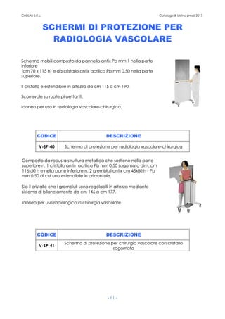 CABLAS S.R.L. Catalogo & Listino prezzi 2015
- 61 -
SCHERMI DI PROTEZIONE PER
RADIOLOGIA VASCOLARE
Schermo mobili composto da pannello antix Pb mm 1 nella parte
inferiore
(cm 70 x 115 h) e da cristallo antix acrilico Pb mm 0,50 nella parte
superiore.
Il cristallo è estendibile in altezza da cm 115 a cm 190.
Scorrevole su ruote piroettanti.
Idoneo per uso in radiologia vascolare-chirurgica.
CODICE DESCRIZIONE
V-SP-40 Schermo di protezione per radiologia vascolare-chirurgica
Composto da robusta struttura metallica che sostiene nella parte
superiore n. 1 cristallo antix acrilico Pb mm 0,50 sagomato dim. cm
116x50 h e nella parte inferiore n. 2 grembiuli antix cm 48x80 h - Pb
mm 0,50 di cui uno estendibile in orizzontale.
Sia il cristallo che i grembiuli sono regolabili in altezza mediante
sistema di bilanciamento da cm 146 a cm 177.
Idoneo per uso radiologico in chirurgia vascolare
CODICE DESCRIZIONE
V-SP-41
Schermo di protezione per chirurgia vascolare con cristallo
sagomato
 