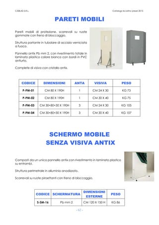 CABLAS S.R.L. Catalogo & Listino prezzi 2015
- 62 -
PARETI MOBILI
Pareti mobili di protezione, scorrevoli su ruote
gommate con freno di bloccaggio.
Struttura portante in tubolare di acciaio verniciata
a fuoco.
Pannello antix Pb mm 2, con rivestimento totale in
laminato plastico colore bianco con bordi in PVC
antiurto.
Complete di visiva con cristallo antix.
CODICE DIMENSIONI ANTA VISIVA PESO
P-PM-01 CM 80 X 190H 1 CM 24 X 30 KG 73
P-PM-02 CM 80 X 190H 1 CM 30 X 40 KG 75
P-PM-03 CM 30+80+30 X 190H 3 CM 24 X 30 KG 105
P-PM-04 CM 30+80+30 X 190H 3 CM 30 X 40 KG 107
SCHERMO MOBILE
SENZA VISIVA ANTIX
Composti da un unico pannello antix con rivestimento in laminato plastico
su entrambi.
Struttura perimetrale in alluminio anodizzato.
Scorrevoli su ruote piroettanti con freno di bloccaggio.
CODICE SCHERMATURA
DIMENSIONI
ESTERNE
PESO
S-SM-16 Pb mm 2 CM 120 X 150 H KG 86
 