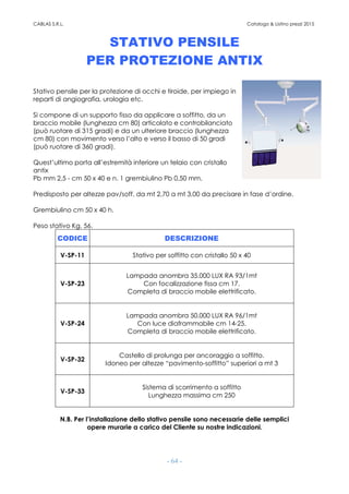 CABLAS S.R.L. Catalogo & Listino prezzi 2015
- 64 -
STATIVO PENSILE
PER PROTEZIONE ANTIX
Stativo pensile per la protezione di occhi e tiroide, per impiego in
reparti di angiografia, urologia etc.
Si compone di un supporto fisso da applicare a soffitto, da un
braccio mobile (lunghezza cm 80) articolato e controbilanciato
(può ruotare di 315 gradi) e da un ulteriore braccio (lunghezza
cm 80) con movimento verso l’alto e verso il basso di 50 gradi
(può ruotare di 360 gradi).
Quest’ultimo porta all’estremità inferiore un telaio con cristallo
antix
Pb mm 2,5 - cm 50 x 40 e n. 1 grembiulino Pb 0,50 mm.
Predisposto per altezze pav/soff. da mt 2,70 a mt 3,00 da precisare in fase d’ordine.
Grembiulino cm 50 x 40 h.
Peso stativo Kg. 56.
CODICE DESCRIZIONE
V-SP-11 Stativo per soffitto con cristallo 50 x 40
V-SP-23
Lampada anombra 35.000 LUX RA 93/1mt
Con focalizzazione fissa cm 17.
Completa di braccio mobile elettrificato.
V-SP-24
Lampada anombra 50.000 LUX RA 96/1mt
Con luce diaframmabile cm 14-25.
Completa di braccio mobile elettrificato.
V-SP-32
Castello di prolunga per ancoraggio a soffitto.
Idoneo per altezze “pavimento-soffitto” superiori a mt 3
V-SP-33
Sistema di scorrimento a soffitto
Lunghezza massima cm 250
N.B. Per l’installazione dello stativo pensile sono necessarie delle semplici
opere murarie a carico del Cliente su nostre indicazioni.
 
