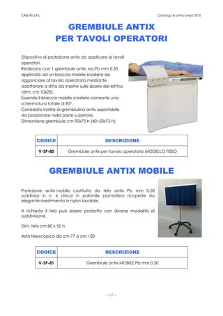 CABLAS S.R.L. Catalogo & Listino prezzi 2015
- 65 -
GREMBIULE ANTIX
PER TAVOLI OPERATORI
Dispositivo di protezione antix da applicare ai tavoli
operatori.
Realizzato con 1 grembiule antix, eq.Pb mm 0,50
applicato ad un braccio mobile snodato da
agganciare al tavolo operatorio mediante
adattatore a slitta da inserire sulle sbarre del lettino
(dim. cm 10x25).
Essendo il braccio mobile snodato consente una
schermatura totale di 90°.
Corredato inoltre di grembiulino antix asportabile
da posizionare nella parte superiore.
Dimensione grembiule cm 90x75 h (40+50x75 h).
CODICE DESCRIZIONE
V-SP-80 Grembiule antix per tavolo operatorio MODELLO FISSO
GREMBIULE ANTIX MOBILE
Protezione antix mobile costituita da telo antix Pb mm 0,50
suddiviso in n. 6 strisce in polivinile piombifero ricoperte da
elegante rivestimento in nylon lavabile.
A richiesta il telo può essere prodotto con diverse modalità di
suddivisione.
Dim. telo cm 80 x 50 h
Asta telescopica da cm 77 a cm 120
CODICE DESCRIZIONE
V-SP-81 Grembiule antix MOBILE Pb mm 0,50
 