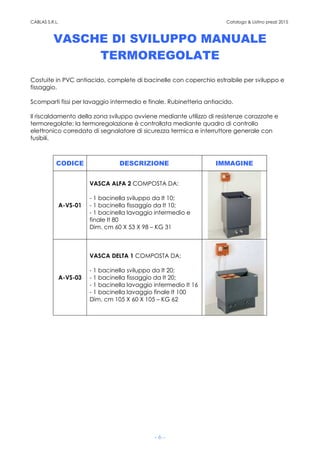 CABLAS S.R.L. Catalogo & Listino prezzi 2015
- 6 -
VASCHE DI SVILUPPO MANUALE
TERMOREGOLATE
Costuite in PVC antiacido, complete di bacinelle con coperchio estraibile per sviluppo e
fissaggio.
Scomparti fissi per lavaggio intermedio e finale. Rubinetteria antiacido.
Il riscaldamento della zona sviluppo avviene mediante utilizzo di resistenze corazzate e
termoregolate; la termoregolazione è controllata mediante quadro di controllo
elettronico corredato di segnalatore di sicurezza termica e interruttore generale con
fusibili.
CODICE DESCRIZIONE IMMAGINE
A-VS-01
VASCA ALFA 2 COMPOSTA DA:
- 1 bacinella sviluppo da lt 10;
- 1 bacinella fissaggio da lt 10;
- 1 bacinella lavaggio intermedio e
finale lt 80
Dim. cm 60 X 53 X 98 – KG 31
A-VS-03
VASCA DELTA 1 COMPOSTA DA:
- 1 bacinella sviluppo da lt 20;
- 1 bacinella fissaggio da lt 20;
- 1 bacinella lavaggio intermedio lt 16
- 1 bacinella lavaggio finale lt 100
Dim. cm 105 X 60 X 105 – KG 62
 