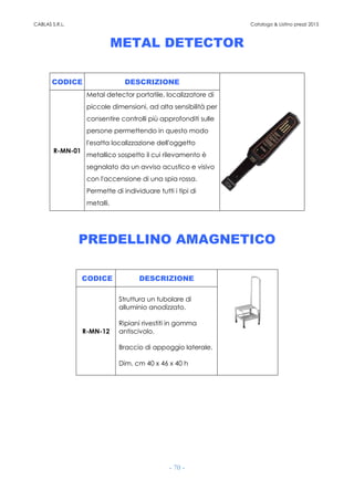 CABLAS S.R.L. Catalogo & Listino prezzi 2015
- 70 -
METAL DETECTOR
CODICE DESCRIZIONE
R-MN-01
Metal detector portatile, localizzatore di
piccole dimensioni, ad alta sensibilità per
consentire controlli più approfonditi sulle
persone permettendo in questo modo
l'esatta localizzazione dell'oggetto
metallico sospetto il cui rilevamento è
segnalato da un avviso acustico e visivo
con l'accensione di una spia rossa.
Permette di individuare tutti i tipi di
metalli.
PREDELLINO AMAGNETICO
CODICE DESCRIZIONE
R-MN-12
Struttura un tubolare di
alluminio anodizzato.
Ripiani rivestiti in gomma
antiscivolo.
Braccio di appoggio laterale.
Dim. cm 40 x 46 x 40 h
 