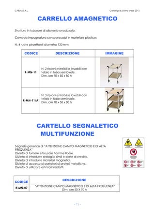 CABLAS S.R.L. Catalogo & Listino prezzi 2015
- 71 -
CARRELLO AMAGNETICO
Struttura in tubolare di alluminio anodizzato.
Comoda impugnatura con paracolpi in materiale plastico;
N. 4 ruote piroettanti diametro 120 mm
CODICE DESCRIZIONE IMMAGINE
R-MN-11
N. 2 ripiani estraibili e lavabili con
telaio in tubo semiovale.
Dim. cm 70 x 50 x 80 h
R-MN-11/A
N. 3 ripiani estraibili e lavabili con
telaio in tubo semiovale.
Dim. cm 70 x 50 x 80 h
CARTELLO SEGNALETICO
MULTIFUNZIONE
Segnale generico di “ATTENZIONE CAMPO MAGNETICO E DI ALTA
FREQUENZA”
Divieto di fumare e/o usare fiamme libere.
Divieto di introdurre orologi o simili e carte di credito.
Divieto di introdurre materiali magnetici.
Divieto di accesso ai portatori di protesi metalliche.
Divieto di utilizzare estintori inadatti.
CODICE
DESCRIZIONE
R-MN-07
“ATTENZIONE CAMPO MAGNETICO E DI ALTA FREQUENZA”
Dim. cm 50 X 70 h
 