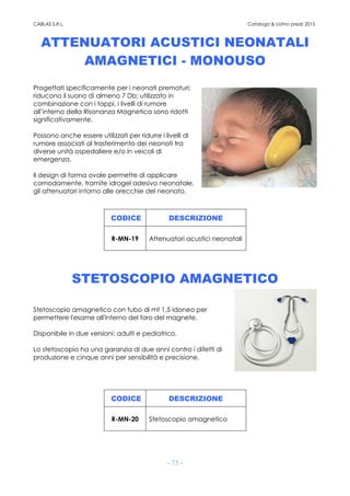 CABLAS S.R.L. Catalogo & Listino prezzi 2015
- 73 -
ATTENUATORI ACUSTICI NEONATALI
AMAGNETICI - MONOUSO
Progettati specificamente per i neonati prematuri;
riducono il suono di almeno 7 Db; utilizzato in
combinazione con i tappi, i livelli di rumore
all’interno della Risonanza Magnetica sono ridotti
significativamente.
Possono anche essere utilizzati per ridurre i livelli di
rumore associati al trasferimento dei neonati tra
diverse unità ospedaliere e/o in veicoli di
emergenza.
Il design di forma ovale permette di applicare
comodamente, tramite idrogel adesivo neonatale,
gli attenuatori intorno alle orecchie del neonato.
CODICE DESCRIZIONE
R-MN-19 Attenuatori acustici neonatali
STETOSCOPIO AMAGNETICO
Stetoscopio amagnetico con tubo di mt 1,5 idoneo per
permettere l'esame all'interno del foro del magnete.
Disponibile in due versioni: adulti e pediatrico.
Lo stetoscopio ha una garanzia di due anni contro i difetti di
produzione e cinque anni per sensibilità e precisione.
CODICE DESCRIZIONE
R-MN-20 Stetoscopio amagnetico
 