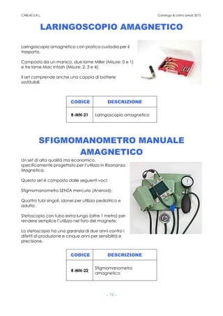 CABLAS S.R.L. Catalogo & Listino prezzi 2015
- 74 -
LARINGOSCOPIO AMAGNETICO
Laringoscopio amagnetico con pratica custodia per il
trasporto.
Composto da un manico, due lame Miller (Misure: 0 e 1)
e tre lame Mac Intosh (Misure: 2, 3 e 4).
Il set comprende anche una coppia di batterie
sostituibili.
CODICE DESCRIZIONE
R-MN-21 Laringoscopio amagnetico
SFIGMOMANOMETRO MANUALE
AMAGNETICO
Un set di alta qualità ma economico,
specificamente progettato per l’utilizzo in Risonanza
Magnetica.
Questo set è composto dalle seguenti voci:
Sfigmomanometro SENZA mercurio (Aneroid);
Quattro tubi singoli, idonei per utilizzo pediatrico e
adulto;
Stetoscopio con tubo extra lungo (oltre 1 metro) per
rendere semplice l’utilizzo nel foro del magnete;
Lo stetoscopio ha una garanzia di due anni contro i
difetti di produzione e cinque anni per sensibilità e
precisione.
CODICE DESCRIZIONE
R-MN-22
Sfigmomanometro
amagnetico
 